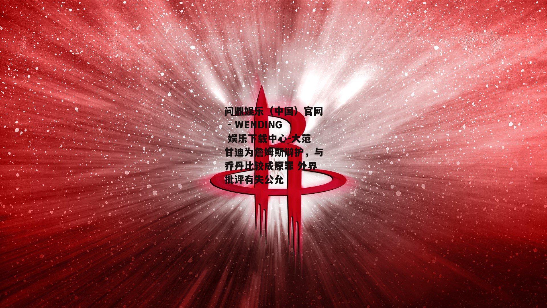 大范甘迪为詹姆斯辩护，与乔丹比较成原罪 外界批评有失公允