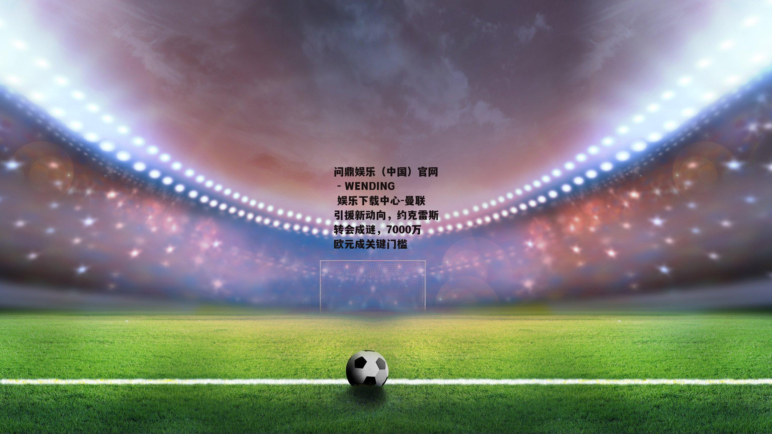曼联引援新动向，约克雷斯转会成谜，7000万欧元成关键门槛